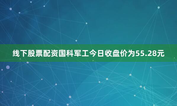 线下股票配资国科军工今日收盘价为55.28元