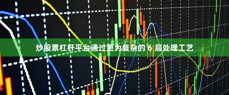 炒股票杠杆平台通过更为复杂的 6 层处理工艺