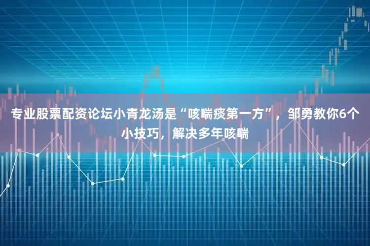 专业股票配资论坛小青龙汤是“咳喘痰第一方”，邹勇教你6个小技巧，解决多年咳喘