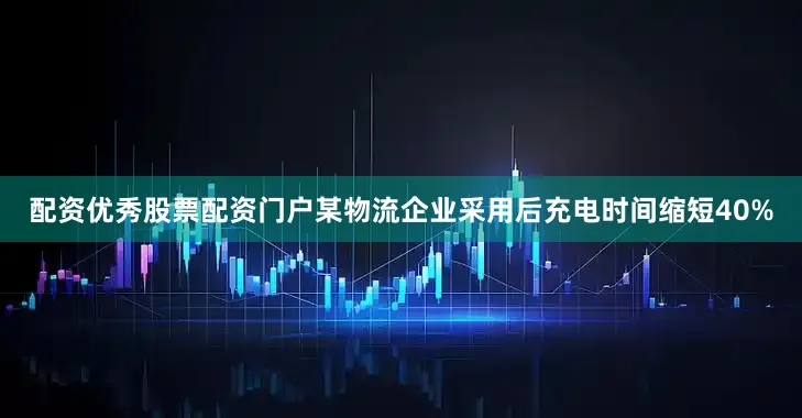 配资优秀股票配资门户某物流企业采用后充电时间缩短40%