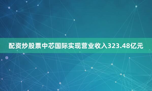 配资炒股票中芯国际实现营业收入323.48亿元