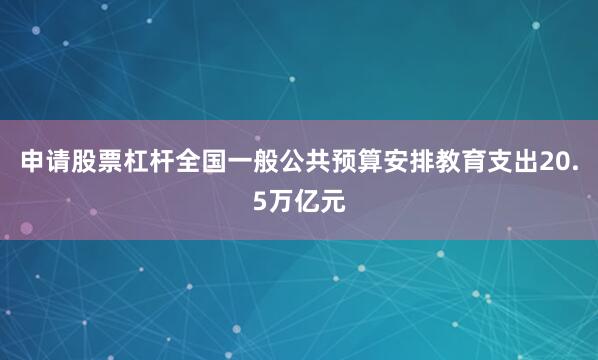 申请股票杠杆全国一般公共预算安排教育支出20.5万亿元